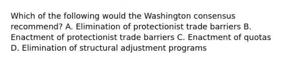 Which of the following would the Washington consensus recommend? A. Elimination of protectionist trade barriers B. Enactment of protectionist trade barriers C. Enactment of quotas D. Elimination of structural adjustment programs