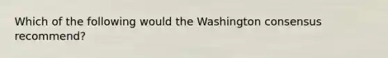 Which of the following would the Washington consensus recommend?