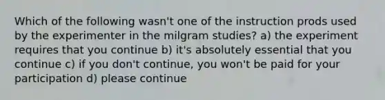 Which of the following wasn't one of the instruction prods used by the experimenter in the milgram studies? a) the experiment requires that you continue b) it's absolutely essential that you continue c) if you don't continue, you won't be paid for your participation d) please continue