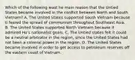 Which of the following wast he main reason that the Untied States became involved in the conflict between North and South Vietnam? A. The United States supported South Vietnam because ti feared the spread of communism throughout Southeast Asia. B. The United States supported North Vietnam because it admired Ho's nationalist goals. C. The Untied states felt it could be a neutral arbitrator in the region, since the United States had not been a colonial power in the region. D. The United States became involved in order to get access to petroleum reserves off the eastern coast of Vietnam.