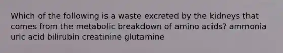 Which of the following is a waste excreted by the kidneys that comes from the metabolic breakdown of amino acids? ammonia uric acid bilirubin creatinine glutamine