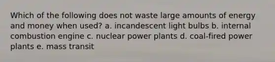 Which of the following does not waste large amounts of energy and money when used? a. incandescent light bulbs b. internal combustion engine c. nuclear power plants d. coal-fired power plants e. mass transit