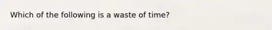 Which of the following is a waste of time?