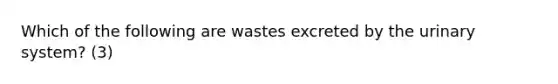 Which of the following are wastes excreted by the urinary system? (3)