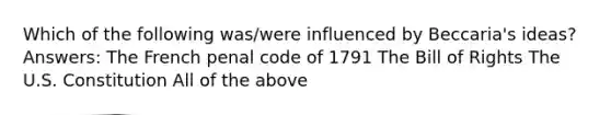 Which of the following was/were influenced by Beccaria's ideas? Answers: The French penal code of 1791 The Bill of Rights The U.S. Constitution All of the above