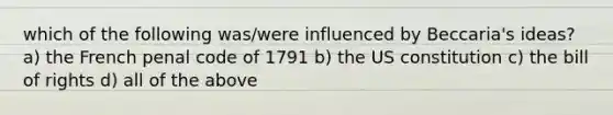 which of the following was/were influenced by Beccaria's ideas? a) the French penal code of 1791 b) the US constitution c) the bill of rights d) all of the above