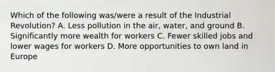 Which of the following was/were a result of the Industrial Revolution? A. Less pollution in the air, water, and ground B. Significantly more wealth for workers C. Fewer skilled jobs and lower wages for workers D. More opportunities to own land in Europe