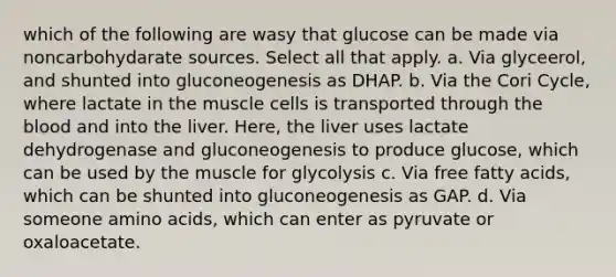 which of the following are wasy that glucose can be made via noncarbohydarate sources. Select all that apply. a. Via glyceerol, and shunted into gluconeogenesis as DHAP. b. Via the Cori Cycle, where lactate in the muscle cells is transported through the blood and into the liver. Here, the liver uses lactate dehydrogenase and gluconeogenesis to produce glucose, which can be used by the muscle for glycolysis c. Via free fatty acids, which can be shunted into gluconeogenesis as GAP. d. Via someone amino acids, which can enter as pyruvate or oxaloacetate.