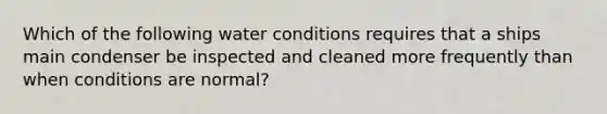 Which of the following water conditions requires that a ships main condenser be inspected and cleaned more frequently than when conditions are normal?