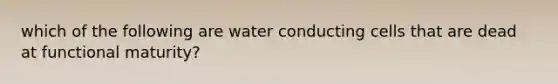 which of the following are water conducting cells that are dead at functional maturity?