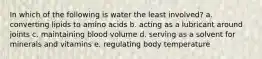 In which of the following is water the least involved? a. converting lipids to amino acids b. acting as a lubricant around joints c. maintaining blood volume d. serving as a solvent for minerals and vitamins e. regulating body temperature