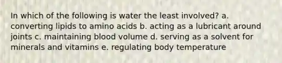 In which of the following is water the least involved? a. converting lipids to amino acids b. acting as a lubricant around joints c. maintaining blood volume d. serving as a solvent for minerals and vitamins e. regulating body temperature