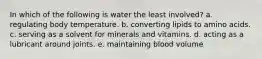 In which of the following is water the least involved? a. regulating body temperature. b. converting lipids to amino acids. c. serving as a solvent for minerals and vitamins. d. acting as a lubricant around joints. e. maintaining blood volume