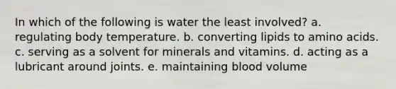 In which of the following is water the least involved? a. regulating body temperature. b. converting lipids to amino acids. c. serving as a solvent for minerals and vitamins. d. acting as a lubricant around joints. e. maintaining blood volume