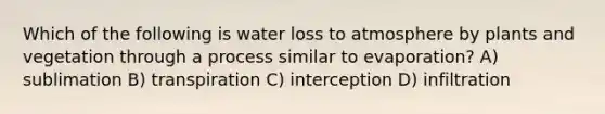 Which of the following is water loss to atmosphere by plants and vegetation through a process similar to evaporation? A) sublimation B) transpiration C) interception D) infiltration