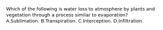 Which of the following is water loss to atmosphere by plants and vegetation through a process similar to evaporation? A.Sublimation. B.Transpiration. C.Interception. D.Infiltration.