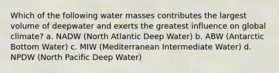 Which of the following water masses contributes the largest volume of deepwater and exerts the greatest influence on global climate? a. NADW (North Atlantic Deep Water) b. ABW (Antarctic Bottom Water) c. MIW (Mediterranean Intermediate Water) d. NPDW (North Pacific Deep Water)