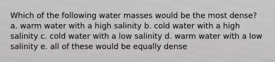 Which of the following water masses would be the most dense? a. warm water with a high salinity b. cold water with a high salinity c. cold water with a low salinity d. warm water with a low salinity e. all of these would be equally dense