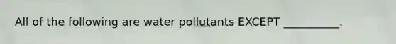 All of the following are water pollutants EXCEPT __________.