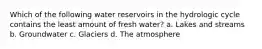 Which of the following water reservoirs in the hydrologic cycle contains the least amount of fresh water? a. Lakes and streams b. Groundwater c. Glaciers d. The atmosphere