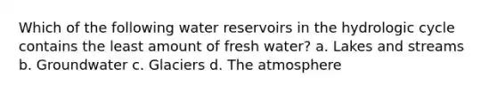 Which of the following water reservoirs in the hydrologic cycle contains the least amount of fresh water? a. Lakes and streams b. Groundwater c. Glaciers d. The atmosphere