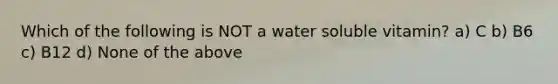 Which of the following is NOT a water soluble vitamin? a) C b) B6 c) B12 d) None of the above