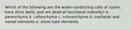 Which of the following are the water-conducting cells of xylem, have thick walls, and are dead at functional maturity? a. parenchyma b. collenchyma c. sclerenchyma d. tracheids and vessel elements e. sieve-tube elements