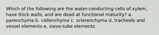 Which of the following are the water-conducting cells of xylem, have thick walls, and are dead at functional maturity? a. parenchyma b. collenchyma c. sclerenchyma d. tracheids and vessel elements e. sieve-tube elements