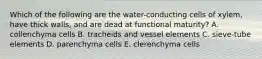 Which of the following are the water-conducting cells of xylem, have thick walls, and are dead at functional maturity? A. collenchyma cells B. tracheids and vessel elements C. sieve-tube elements D. parenchyma cells E. clerenchyma cells