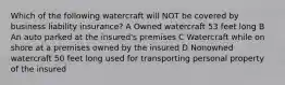 Which of the following watercraft will NOT be covered by business liability insurance? A Owned watercraft 53 feet long B An auto parked at the insured's premises C Watercraft while on shore at a premises owned by the insured D Nonowned watercraft 50 feet long used for transporting personal property of the insured