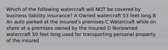 Which of the following watercraft will NOT be covered by business liability insurance? A Owned watercraft 53 feet long B An auto parked at the insured's premises C Watercraft while on shore at a premises owned by the insured D Nonowned watercraft 50 feet long used for transporting personal property of the insured