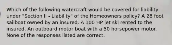 Which of the following watercraft would be covered for liability under "Section II - Liability" of the Homeowners policy? A 28 foot sailboat owned by an insured. A 100 HP jet ski rented to the insured. An outboard motor boat with a 50 horsepower motor. None of the responses listed are correct.