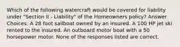 Which of the following watercraft would be covered for liability under "Section II - Liability" of the Homeowners policy? Answer Choices: A 28 foot sailboat owned by an insured. A 100 HP jet ski rented to the insured. An outboard motor boat with a 50 horsepower motor. None of the responses listed are correct.