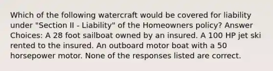 Which of the following watercraft would be covered for liability under "Section II - Liability" of the Homeowners policy? Answer Choices: A 28 foot sailboat owned by an insured. A 100 HP jet ski rented to the insured. An outboard motor boat with a 50 horsepower motor. None of the responses listed are correct.