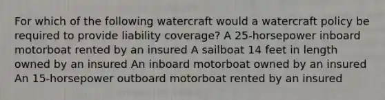 For which of the following watercraft would a watercraft policy be required to provide liability coverage? A 25-horsepower inboard motorboat rented by an insured A sailboat 14 feet in length owned by an insured An inboard motorboat owned by an insured An 15-horsepower outboard motorboat rented by an insured