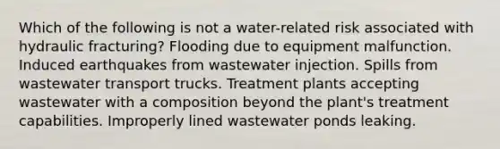 Which of the following is not a water-related risk associated with hydraulic fracturing? Flooding due to equipment malfunction. Induced earthquakes from wastewater injection. Spills from wastewater transport trucks. Treatment plants accepting wastewater with a composition beyond the plant's treatment capabilities. Improperly lined wastewater ponds leaking.