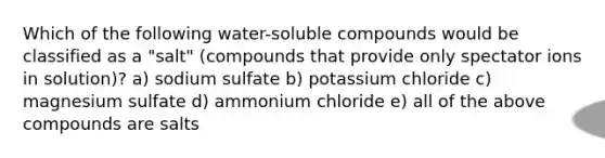 Which of the following water-soluble compounds would be classified as a "salt" (compounds that provide only spectator ions in solution)? a) sodium sulfate b) potassium chloride c) magnesium sulfate d) ammonium chloride e) all of the above compounds are salts