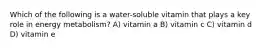 Which of the following is a water-soluble vitamin that plays a key role in energy metabolism? A) vitamin a B) vitamin c C) vitamin d D) vitamin e