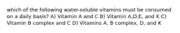 which of the following water-soluble vitamins must be consumed on a daily basis? A) Vitamin A and C B) Vitamin A,D,E, and K C) Vitamin B complex and C D) Vitamins A, B complex, D, and K