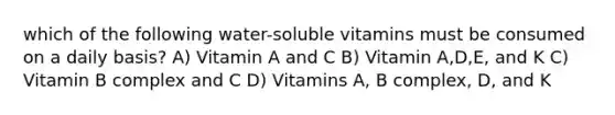 which of the following water-soluble vitamins must be consumed on a daily basis? A) Vitamin A and C B) Vitamin A,D,E, and K C) Vitamin B complex and C D) Vitamins A, B complex, D, and K