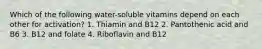 Which of the following water-soluble vitamins depend on each other for activation? 1. Thiamin and B12 2. Pantothenic acid and B6 3. B12 and folate 4. Riboflavin and B12
