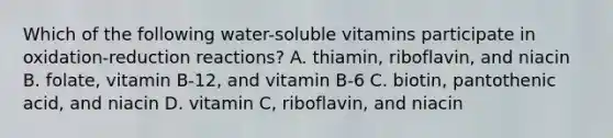 Which of the following water-soluble vitamins participate in oxidation-reduction reactions? A. thiamin, riboflavin, and niacin B. folate, vitamin B-12, and vitamin B-6 C. biotin, pantothenic acid, and niacin D. vitamin C, riboflavin, and niacin