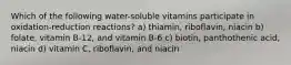 Which of the following water-soluble vitamins participate in oxidation-reduction reactions? a) thiamin, riboflavin, niacin b) folate, vitamin B-12, and vitamin B-6 c) biotin, panthothenic acid, niacin d) vitamin C, riboflavin, and niacin