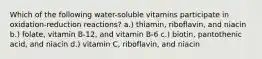 Which of the following water-soluble vitamins participate in oxidation-reduction reactions? a.) thiamin, riboflavin, and niacin b.) folate, vitamin B-12, and vitamin B-6 c.) biotin, pantothenic acid, and niacin d.) vitamin C, riboflavin, and niacin