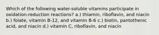 Which of the following water-soluble vitamins participate in oxidation-reduction reactions? a.) thiamin, riboflavin, and niacin b.) folate, vitamin B-12, and vitamin B-6 c.) biotin, pantothenic acid, and niacin d.) vitamin C, riboflavin, and niacin