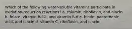 Which of the following water-soluble vitamins participate in oxidation-reduction reactions? a. thiamin, riboflavin, and niacin b. folate, vitamin B-12, and vitamin B-6 c. biotin, pantothenic acid, and niacin d. vitamin C, riboflavin, and niacin