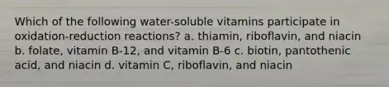 Which of the following water-soluble vitamins participate in oxidation-reduction reactions? a. thiamin, riboflavin, and niacin b. folate, vitamin B-12, and vitamin B-6 c. biotin, pantothenic acid, and niacin d. vitamin C, riboflavin, and niacin