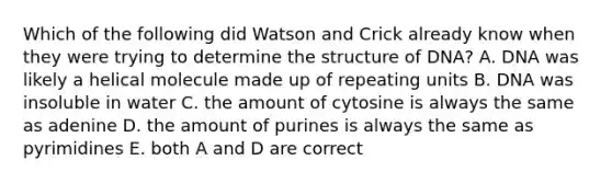 Which of the following did Watson and Crick already know when they were trying to determine the structure of DNA? A. DNA was likely a helical molecule made up of repeating units B. DNA was insoluble in water C. the amount of cytosine is always the same as adenine D. the amount of purines is always the same as pyrimidines E. both A and D are correct