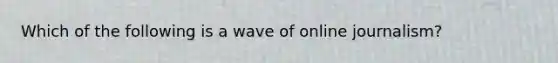 Which of the following is a wave of online journalism?
