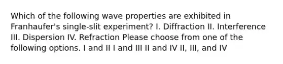 Which of the following wave properties are exhibited in Franhaufer's single-slit experiment? I. Diffraction II. Interference III. Dispersion IV. Refraction Please choose from one of the following options. I and II I and III II and IV II, III, and IV